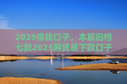 2025借钱口子，本篇归档七款2025网贷易下款口子