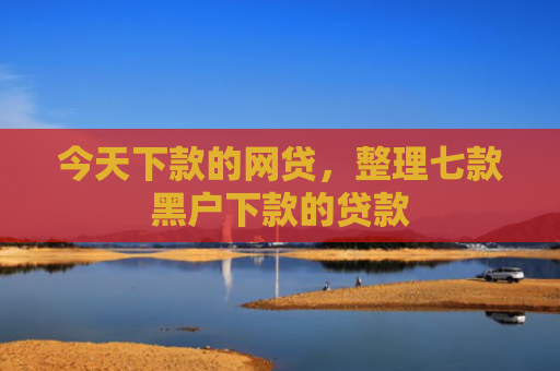 今天下款的网贷，整理七款黑户下款的贷款