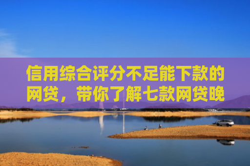 信用综合评分不足能下款的网贷，带你了解七款网贷晚上能下款口子