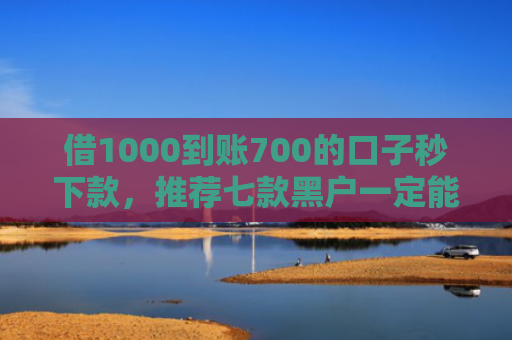 借1000到账700的口子秒下款，推荐七款黑户一定能下款的网贷
