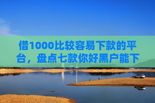借1000比较容易下款的平台，盘点七款你好黑户能下款的网贷
