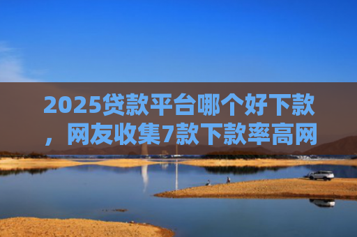 2025贷款平台哪个好下款，网友收集7款下款率高网贷口子
