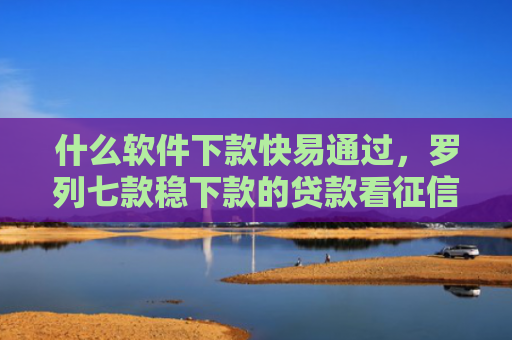 什么软件下款快易通过，罗列七款稳下款的贷款看征信嘛