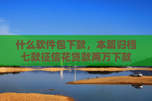 什么软件包下款，本篇归档七款征信花贷款两万下款