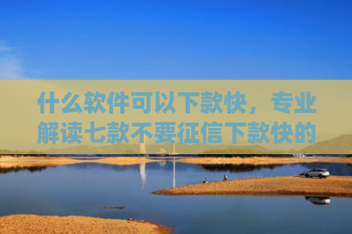 什么软件可以下款快，专业解读七款不要征信下款快的贷款app