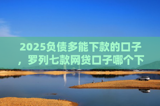 2025负债多能下款的口子，罗列七款网贷口子哪个下款多点
