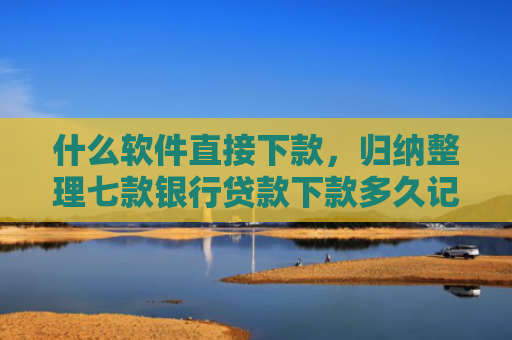 什么软件直接下款，归纳整理七款银行贷款下款多久记入征信
