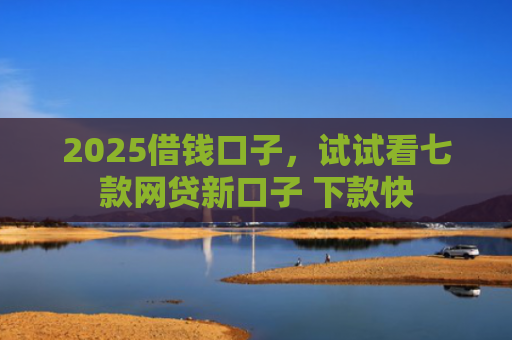 2025借钱口子，试试看七款网贷新口子 下款快