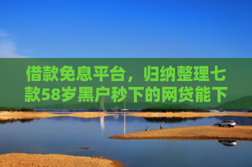 借款免息平台，归纳整理七款58岁黑户秒下的网贷能下款吗