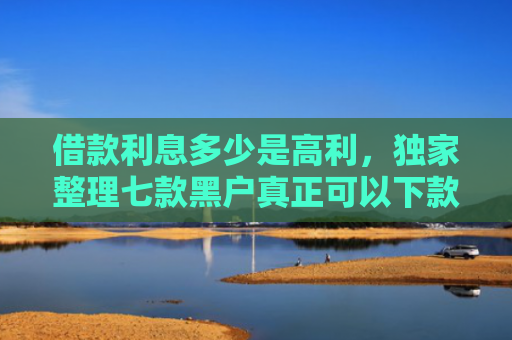 借款利息多少是高利，独家整理七款黑户真正可以下款的网贷