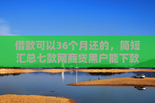借款可以36个月还的，简短汇总七款网商贷黑户能下款吗安全吗
