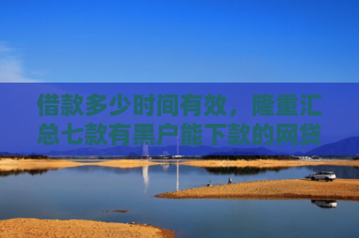 借款多少时间有效，隆重汇总七款有黑户能下款的网贷么吗
