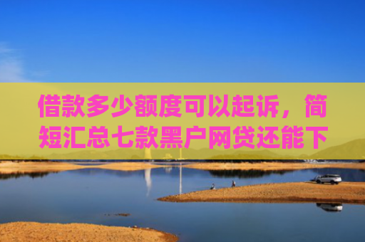 借款多少额度可以起诉，简短汇总七款黑户网贷还能下款我爱罗app
