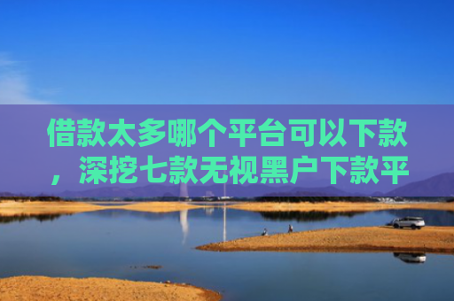 借款太多哪个平台可以下款，深挖七款无视黑户下款平台