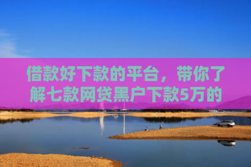 借款好下款的平台，带你了解七款网贷黑户下款5万的口子