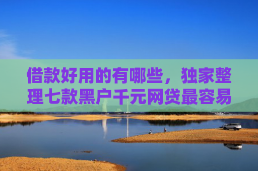 借款好用的有哪些，独家整理七款黑户千元网贷最容易下款