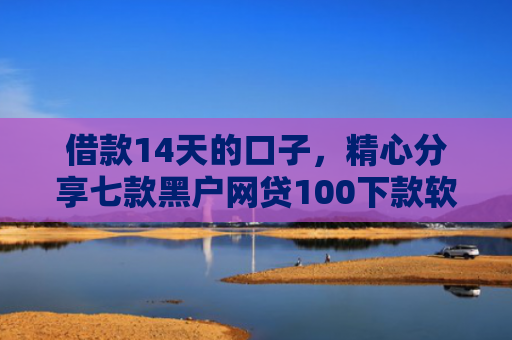 借款14天的口子，精心分享七款黑户网贷100下款软件