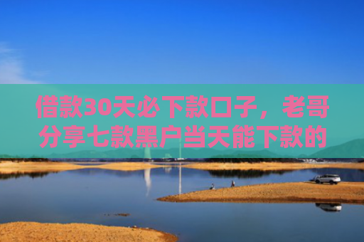 借款30天必下款口子，老哥分享七款黑户当天能下款的网贷吗