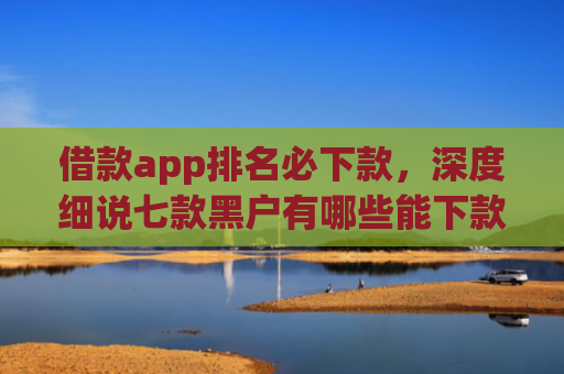 借款app排名必下款，深度细说七款黑户有哪些能下款的网贷
