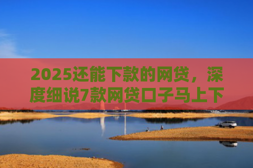 2025还能下款的网贷，深度细说7款网贷口子马上下款