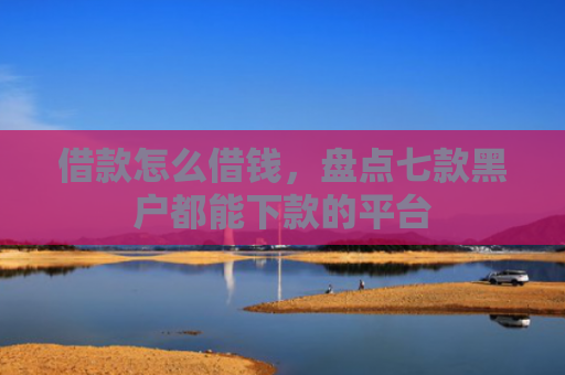 借款怎么借钱，盘点七款黑户都能下款的平台