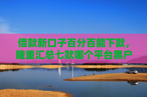 借款新口子百分百能下款，隆重汇总七款哪个平台黑户容易下款