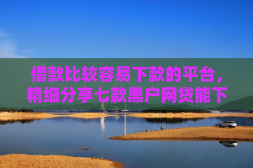 借款比较容易下款的平台，精细分享七款黑户网贷能下款吗贴吧吧