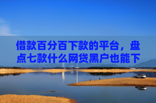 借款百分百下款的平台，盘点七款什么网贷黑户也能下款的