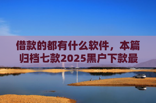 借款的都有什么软件，本篇归档七款2025黑户下款最容易的网贷
