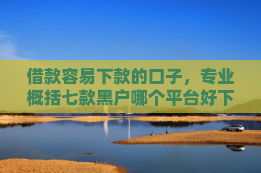 借款容易下款的口子，专业概括七款黑户哪个平台好下款