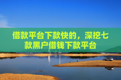 借款平台下款快的，深挖七款黑户借钱下款平台
