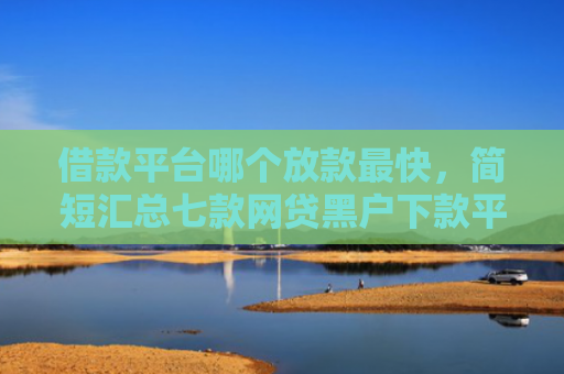 借款平台哪个放款最快，简短汇总七款网贷黑户下款平台有哪些