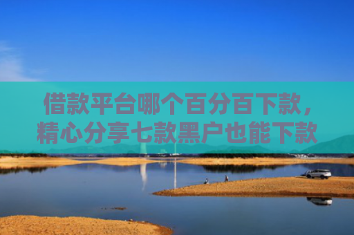 借款平台哪个百分百下款，精心分享七款黑户也能下款的网贷平台