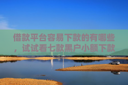 借款平台容易下款的有哪些，试试看七款黑户小额下款平台