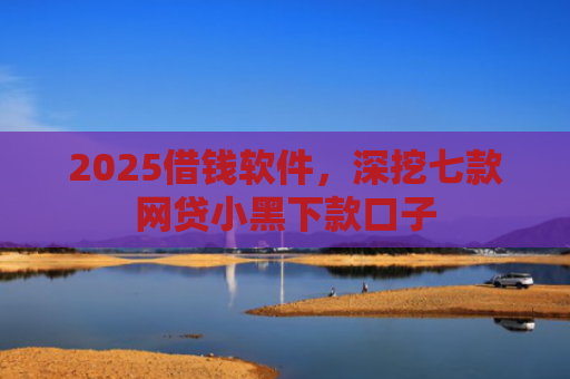 2025借钱软件，深挖七款网贷小黑下款口子