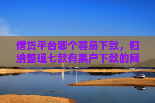 借贷平台哪个容易下款，归纳整理七款有黑户下款的网贷吗