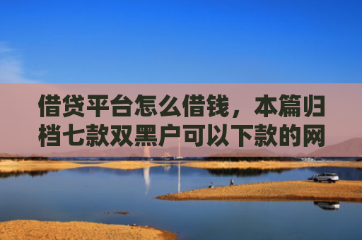 借贷平台怎么借钱，本篇归档七款双黑户可以下款的网贷