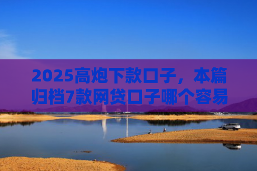 2025高炮下款口子，本篇归档7款网贷口子哪个容易下款