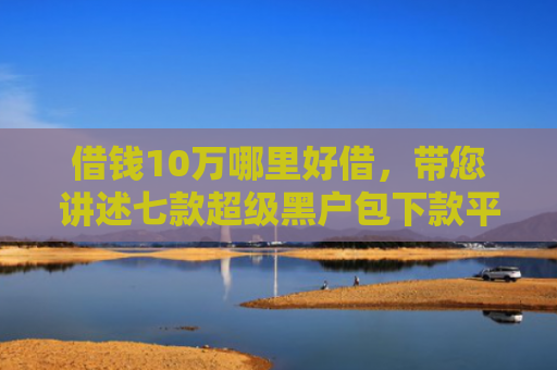 借钱10万哪里好借，带您讲述七款超级黑户包下款平台