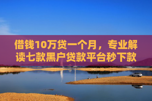 借钱10万贷一个月，专业解读七款黑户贷款平台秒下款