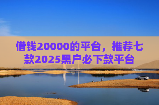 借钱20000的平台，推荐七款2025黑户必下款平台