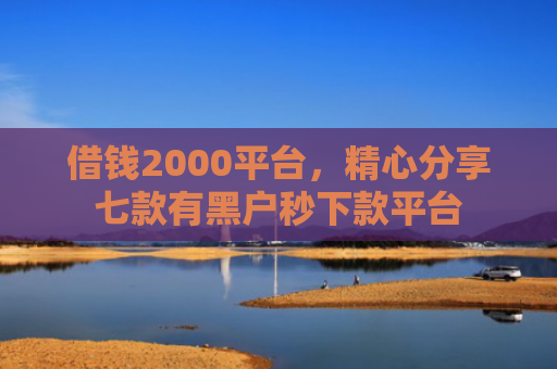 借钱2000平台，精心分享七款有黑户秒下款平台