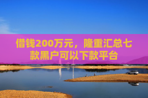 借钱200万元，隆重汇总七款黑户可以下款平台