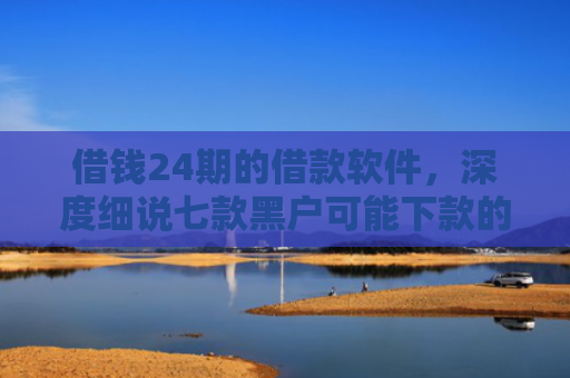 借钱24期的借款软件，深度细说七款黑户可能下款的平台