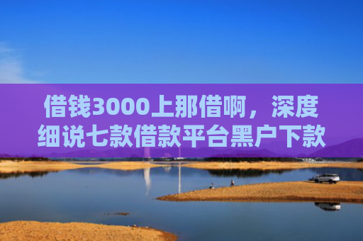 借钱3000上那借啊，深度细说七款借款平台黑户下款