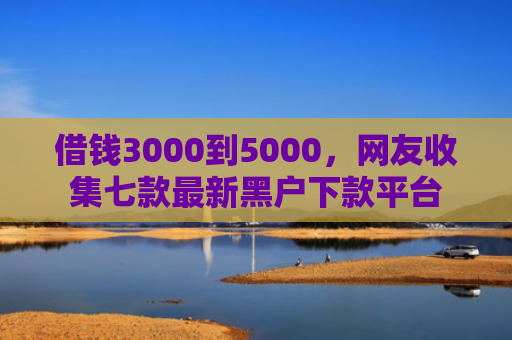 借钱3000到5000，网友收集七款最新黑户下款平台