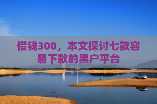 借钱300，本文探讨七款容易下款的黑户平台