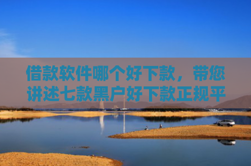 借款软件哪个好下款，带您讲述七款黑户好下款正规平台