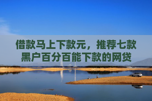 借款马上下款元，推荐七款黑户百分百能下款的网贷