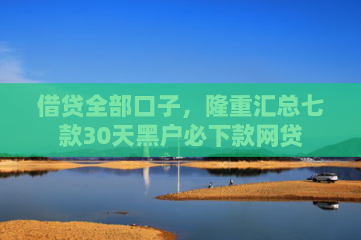 借贷全部口子，隆重汇总七款30天黑户必下款网贷